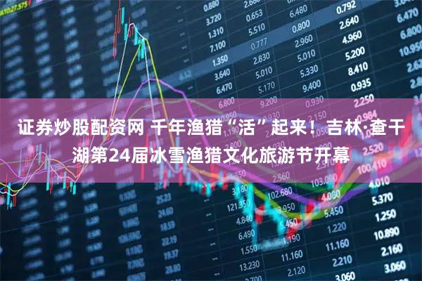 证券炒股配资网 千年渔猎“活”起来！吉林·查干湖第24届冰雪渔猎文化旅游节开幕