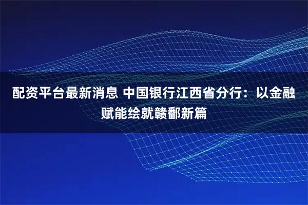配资平台最新消息 中国银行江西省分行：以金融赋能绘就赣鄱新篇