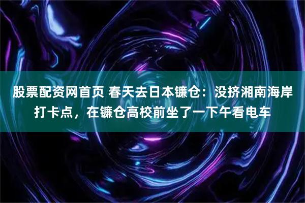 股票配资网首页 春天去日本镰仓：没挤湘南海岸打卡点，在镰仓高校前坐了一下午看电车