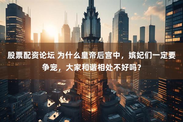 股票配资论坛 为什么皇帝后宫中，嫔妃们一定要争宠，大家和谐相处不好吗？