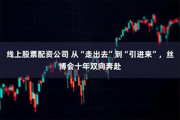 线上股票配资公司 从“走出去”到“引进来”，丝博会十年双向奔赴